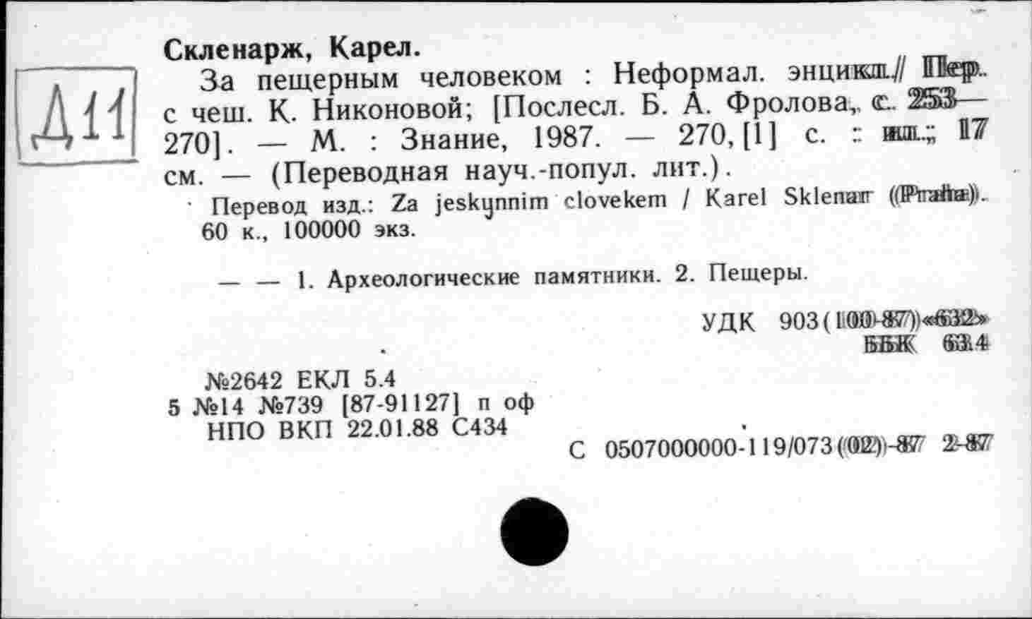 ﻿ЛИ
Скленарж, Карел.
За пещерным человеком : Неформал. энцикш-У/ iïHæç».. с чеш. К- Никоновой; [Послесл. Б. А. Фролова,, Ж®— 270]. — М. : Знание, 1987. — 270, [1] с. : шш..; И7 см. — (Переводная науч.-попул. лит.).
■ Перевод изд.: Za jeskynnim clovekem / Karel Sklenatr (dPtafta->.
60 к., 100000 экз.
— — 1. Археологические памятники. 2. Пещеры.
УДК 903(«-W*®25» ББЖ' а*
№2642 ЕКЛ 5.4
5 №14 №739 [87-91127] п оф НПО ВКП 22.01.88 С434
С 0507000000-119/073 (0I2?)i-857 2-*7